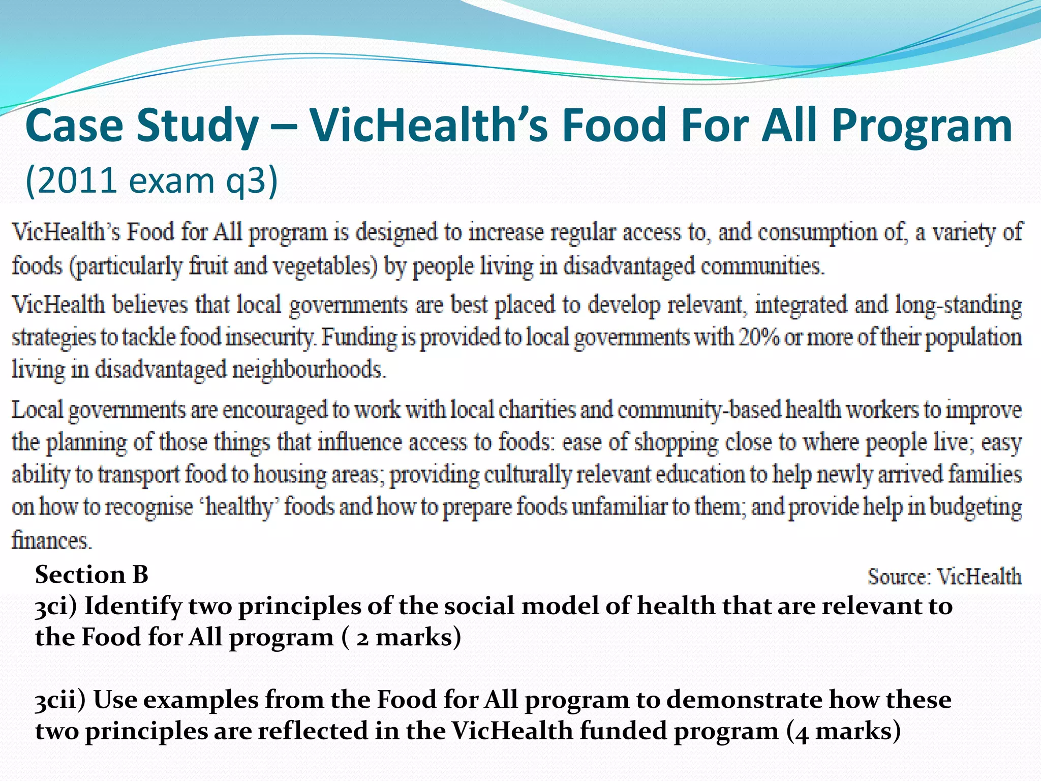 Case Study – VicHealth’s Food For All Program
(2011 exam q3)




Section B
3ci) Identify two principles of the social model of health that are relevant to
the Food for All program ( 2 marks)

3cii) Use examples from the Food for All program to demonstrate how these
two principles are reflected in the VicHealth funded program (4 marks)
 