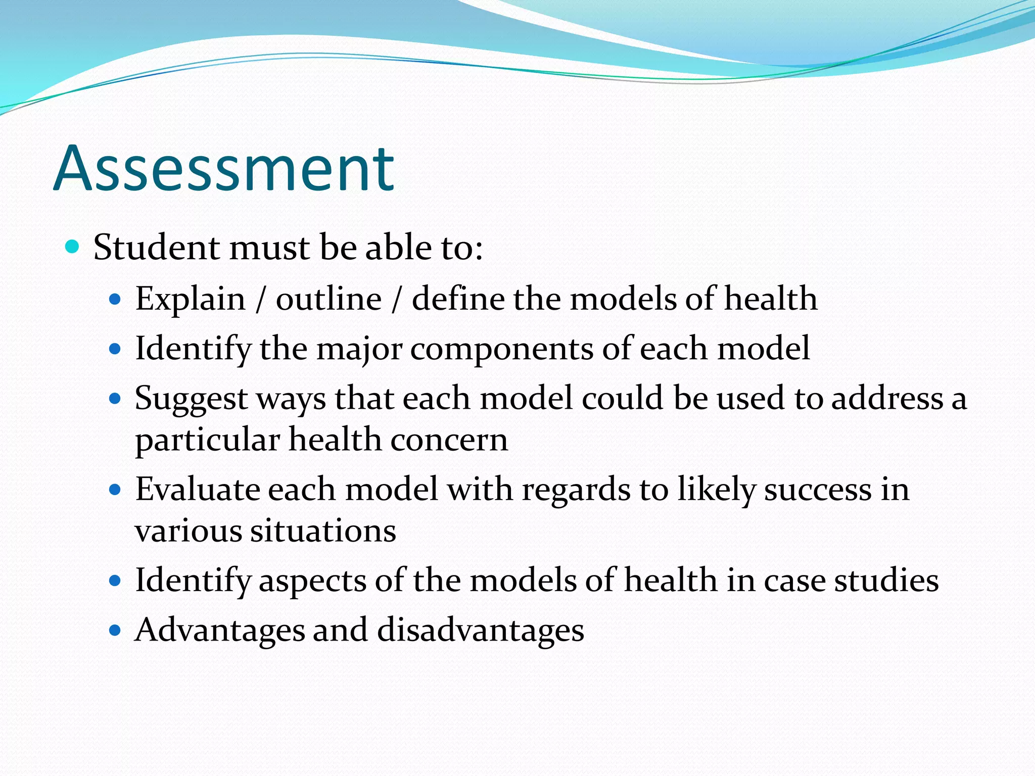 Assessment
 Student must be able to:
    Explain / outline / define the models of health
    Identify the major components of each model
    Suggest ways that each model could be used to address a
     particular health concern
    Evaluate each model with regards to likely success in
     various situations
    Identify aspects of the models of health in case studies
    Advantages and disadvantages
 