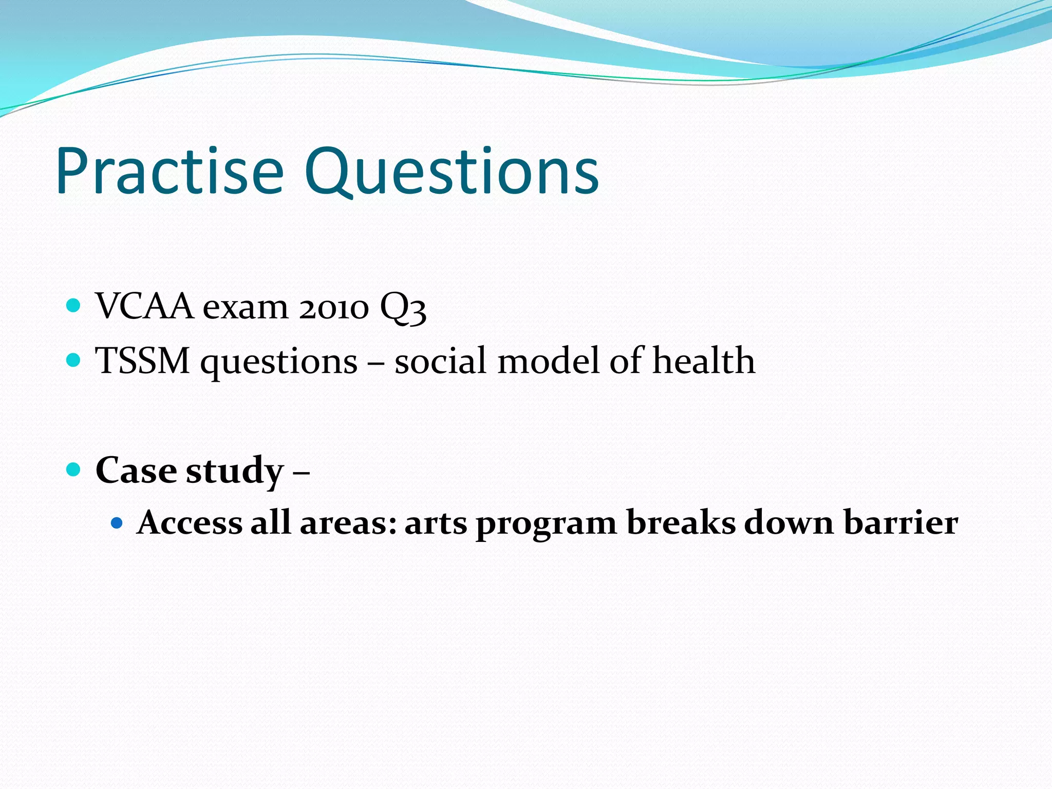 Practise Questions
 VCAA exam 2010 Q3
 TSSM questions – social model of health


 Case study –
    Access all areas: arts program breaks down barrier
 