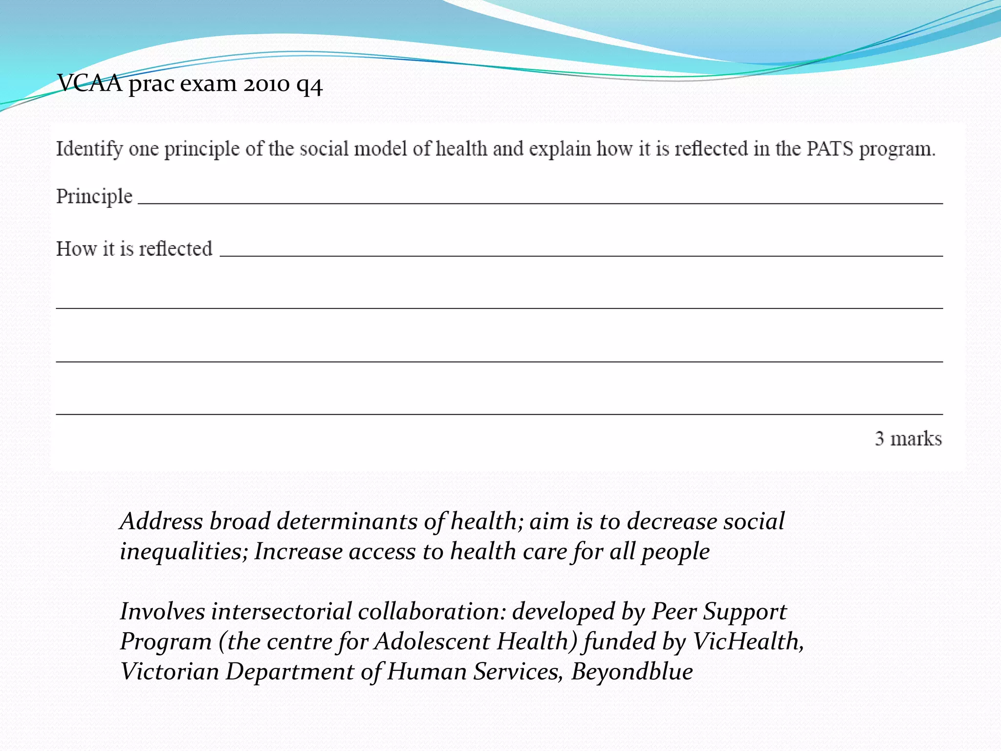 VCAA prac exam 2010 q4




     Address broad determinants of health; aim is to decrease social
     inequalities; Increase access to health care for all people

     Involves intersectorial collaboration: developed by Peer Support
     Program (the centre for Adolescent Health) funded by VicHealth,
     Victorian Department of Human Services, Beyondblue
 
