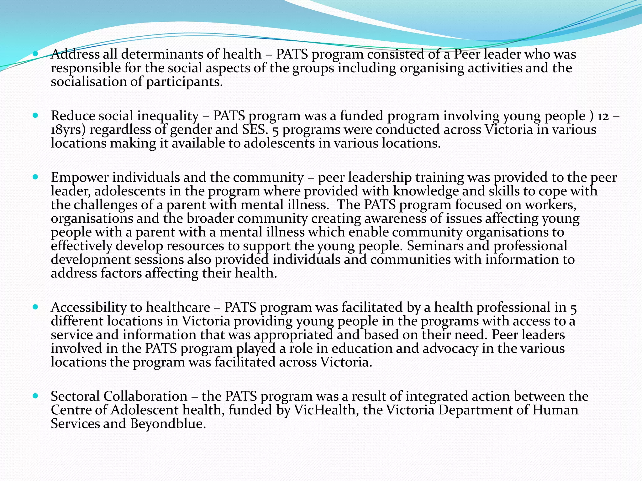  Address all determinants of health – PATS program consisted of a Peer leader who was
  responsible for the social aspects of the groups including organising activities and the
  socialisation of participants.

 Reduce social inequality – PATS program was a funded program involving young people ) 12 –
  18yrs) regardless of gender and SES. 5 programs were conducted across Victoria in various
  locations making it available to adolescents in various locations.

 Empower individuals and the community – peer leadership training was provided to the peer
  leader, adolescents in the program where provided with knowledge and skills to cope with
  the challenges of a parent with mental illness. The PATS program focused on workers,
  organisations and the broader community creating awareness of issues affecting young
  people with a parent with a mental illness which enable community organisations to
  effectively develop resources to support the young people. Seminars and professional
  development sessions also provided individuals and communities with information to
  address factors affecting their health.

 Accessibility to healthcare – PATS program was facilitated by a health professional in 5
  different locations in Victoria providing young people in the programs with access to a
  service and information that was appropriated and based on their need. Peer leaders
  involved in the PATS program played a role in education and advocacy in the various
  locations the program was facilitated across Victoria.

 Sectoral Collaboration – the PATS program was a result of integrated action between the
  Centre of Adolescent health, funded by VicHealth, the Victoria Department of Human
  Services and Beyondblue.
 