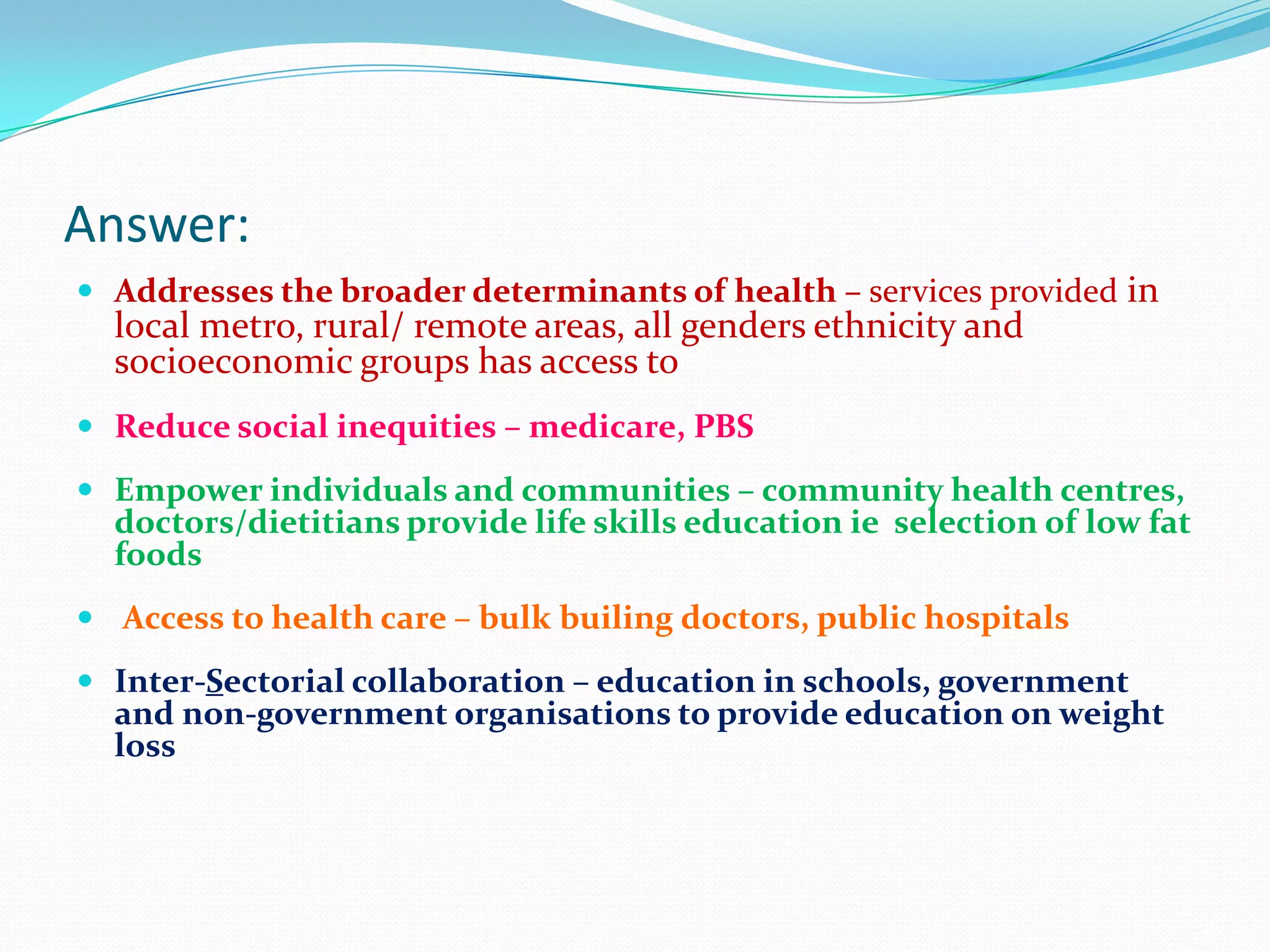 Answer:
 Addresses the broader determinants of health – services provided in
  local metro, rural/ remote areas, all genders ethnicity and
  socioeconomic groups has access to
 Reduce social inequities – medicare, PBS

 Empower individuals and communities – community health centres,
  doctors/dietitians provide life skills education ie selection of low fat
  foods
 Access to health care – bulk builing doctors, public hospitals

 Inter-Sectorial collaboration – education in schools, government
  and non-government organisations to provide education on weight
  loss
 