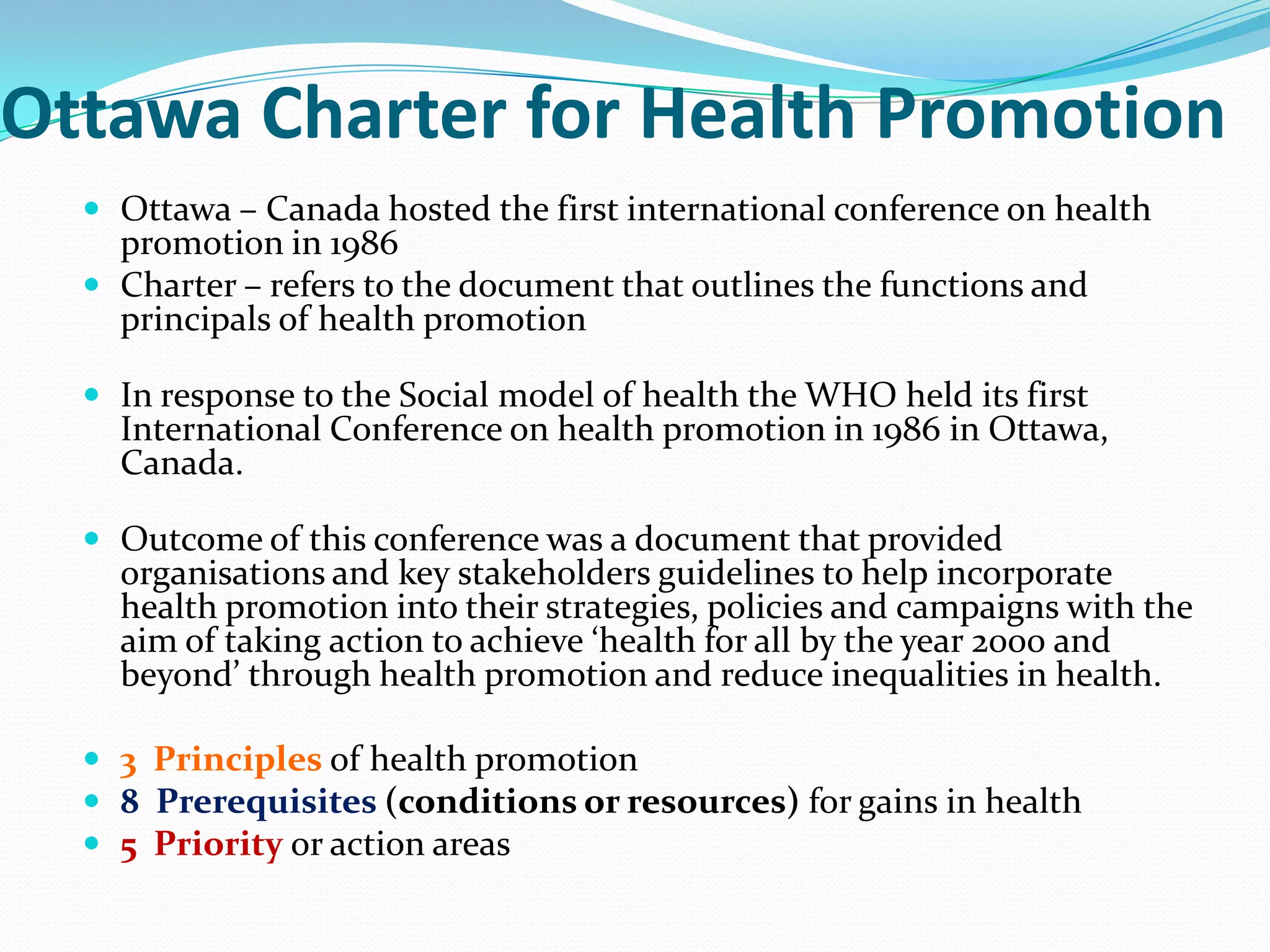 Ottawa Charter for Health Promotion
   Ottawa – Canada hosted the first international conference on health
    promotion in 1986
   Charter – refers to the document that outlines the functions and
    principals of health promotion

   In response to the Social model of health the WHO held its first
    International Conference on health promotion in 1986 in Ottawa,
    Canada.

   Outcome of this conference was a document that provided
    organisations and key stakeholders guidelines to help incorporate
    health promotion into their strategies, policies and campaigns with the
    aim of taking action to achieve ‘health for all by the year 2000 and
    beyond’ through health promotion and reduce inequalities in health.

   3 Principles of health promotion
   8 Prerequisites (conditions or resources) for gains in health
   5 Priority or action areas
 