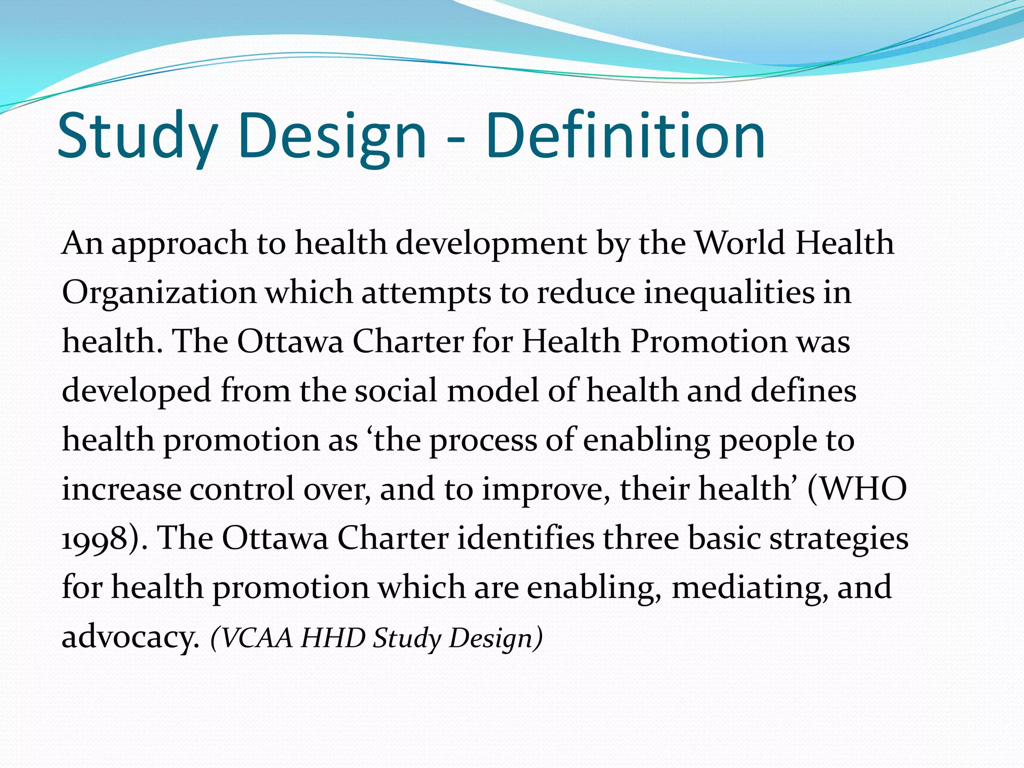 Study Design - Definition
An approach to health development by the World Health
Organization which attempts to reduce inequalities in
health. The Ottawa Charter for Health Promotion was
developed from the social model of health and defines
health promotion as ‘the process of enabling people to
increase control over, and to improve, their health’ (WHO
1998). The Ottawa Charter identifies three basic strategies
for health promotion which are enabling, mediating, and
advocacy. (VCAA HHD Study Design)
 