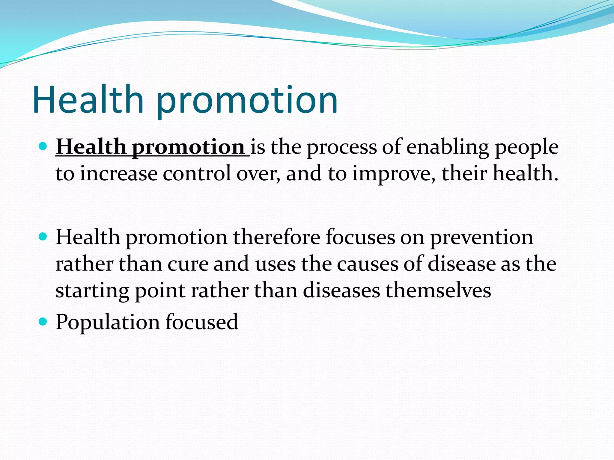 Health promotion
 Health promotion is the process of enabling people
 to increase control over, and to improve, their health.

 Health promotion therefore focuses on prevention
  rather than cure and uses the causes of disease as the
  starting point rather than diseases themselves
 Population focused
 