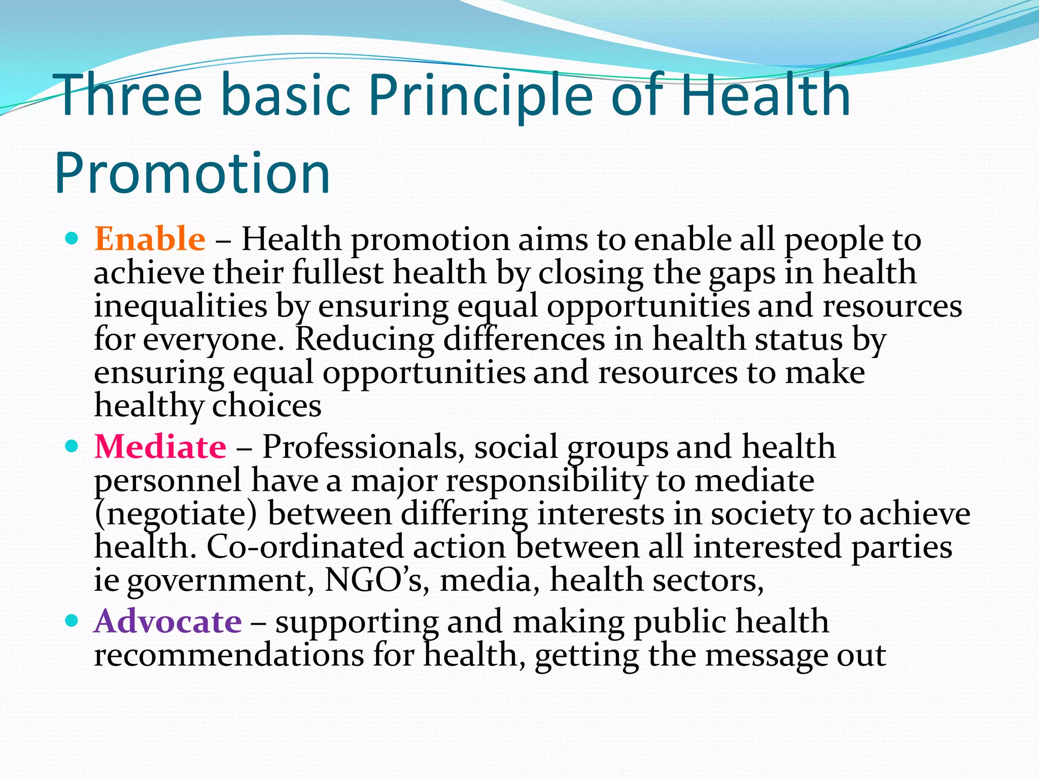 Three basic Principle of Health
Promotion
 Enable – Health promotion aims to enable all people to
  achieve their fullest health by closing the gaps in health
  inequalities by ensuring equal opportunities and resources
  for everyone. Reducing differences in health status by
  ensuring equal opportunities and resources to make
  healthy choices
 Mediate – Professionals, social groups and health
  personnel have a major responsibility to mediate
  (negotiate) between differing interests in society to achieve
  health. Co-ordinated action between all interested parties
  ie government, NGO’s, media, health sectors,
 Advocate – supporting and making public health
  recommendations for health, getting the message out
 