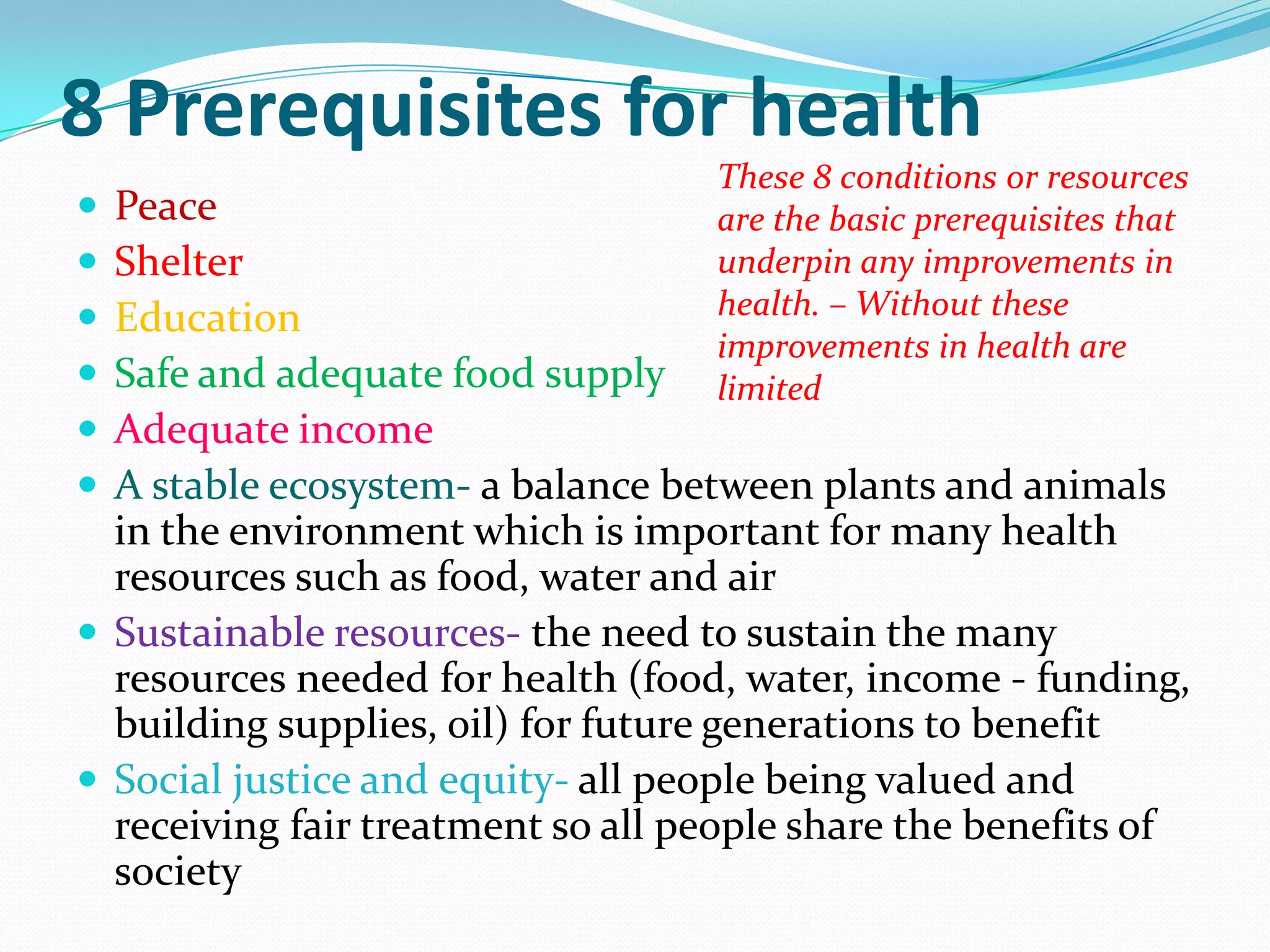 8 Prerequisites for health
                                   These 8 conditions or resources
 Peace                            are the basic prerequisites that
 Shelter                          underpin any improvements in
 Education                        health. – Without these
                                   improvements in health are
 Safe and adequate food supply    limited
 Adequate income
 A stable ecosystem- a balance between plants and animals
  in the environment which is important for many health
  resources such as food, water and air
 Sustainable resources- the need to sustain the many
  resources needed for health (food, water, income - funding,
  building supplies, oil) for future generations to benefit
 Social justice and equity- all people being valued and
  receiving fair treatment so all people share the benefits of
  society
 