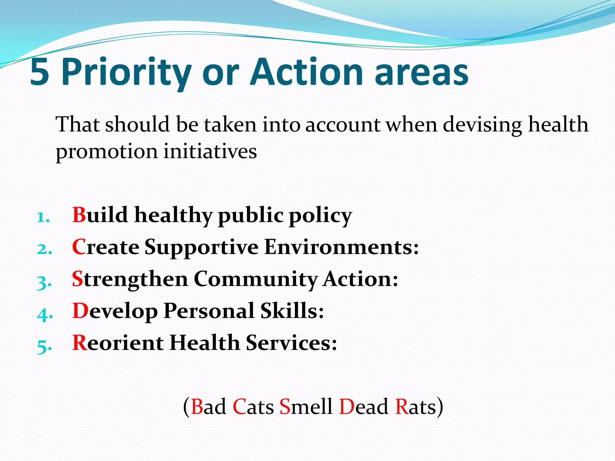 5 Priority or Action areas
 That should be taken into account when devising health
 promotion initiatives

1. Build healthy public policy
2. Create Supportive Environments:
3. Strengthen Community Action:
4. Develop Personal Skills:
5. Reorient Health Services:


             (Bad Cats Smell Dead Rats)
 