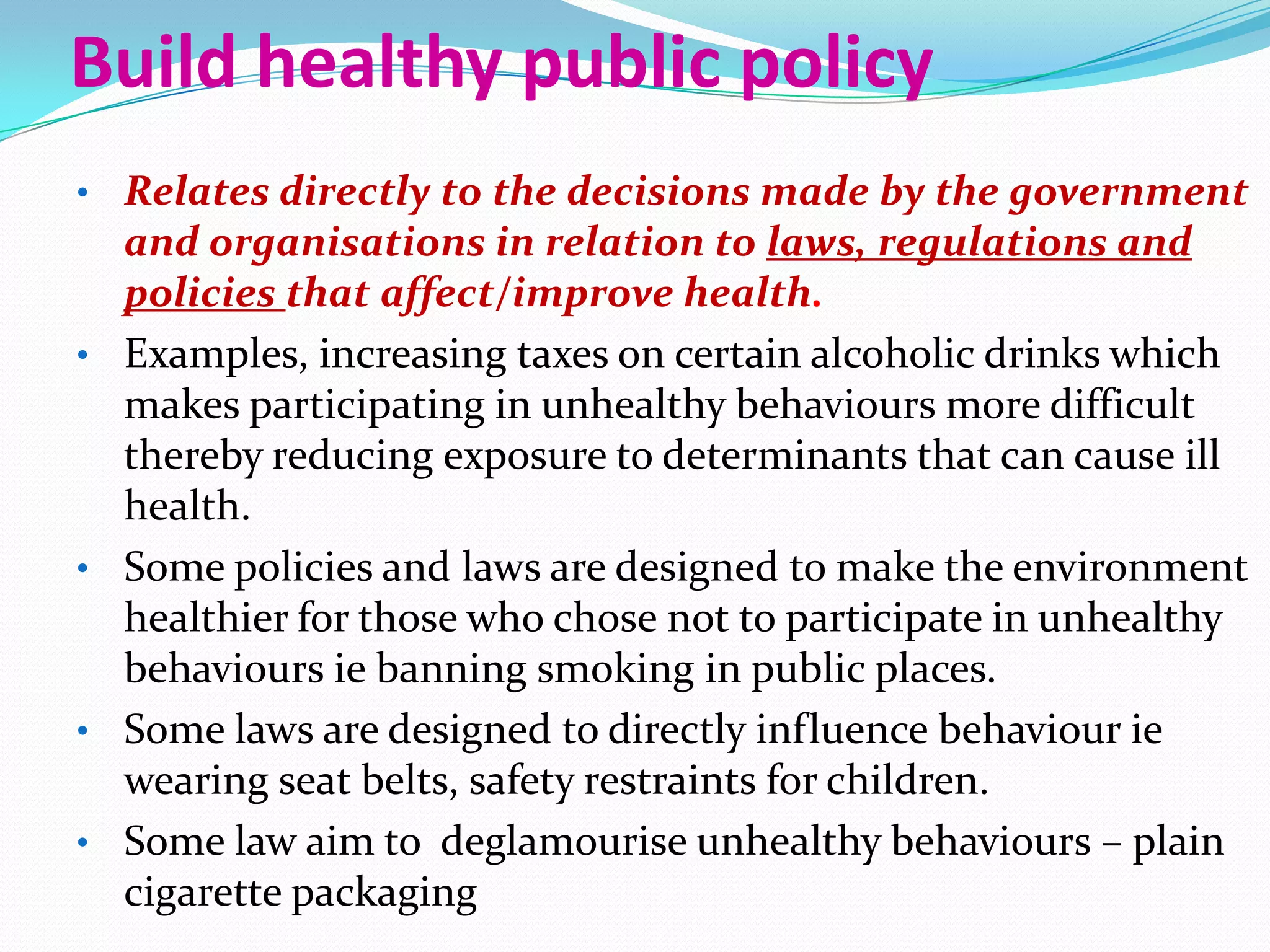 Build healthy public policy
• Relates directly to the decisions made by the government
    and organisations in relation to laws, regulations and
    policies that affect/improve health.
•   Examples, increasing taxes on certain alcoholic drinks which
    makes participating in unhealthy behaviours more difficult
    thereby reducing exposure to determinants that can cause ill
    health.
•   Some policies and laws are designed to make the environment
    healthier for those who chose not to participate in unhealthy
    behaviours ie banning smoking in public places.
•   Some laws are designed to directly influence behaviour ie
    wearing seat belts, safety restraints for children.
•   Some law aim to deglamourise unhealthy behaviours – plain
    cigarette packaging
 