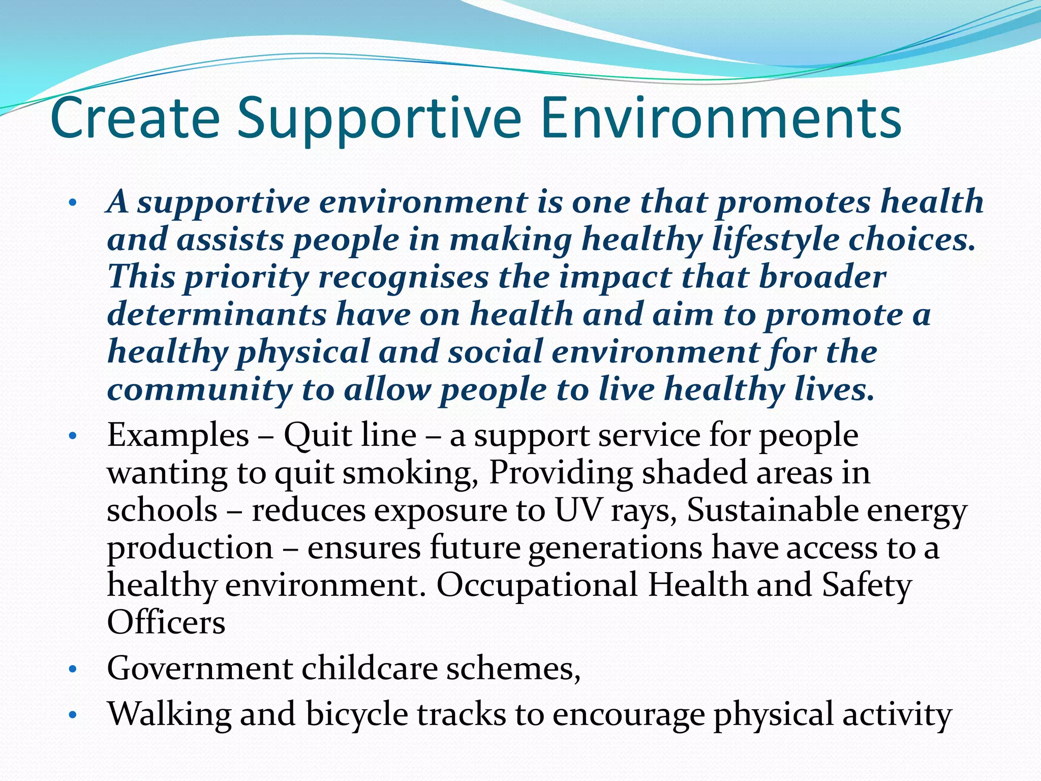 Create Supportive Environments
• A supportive environment is one that promotes health
  and assists people in making healthy lifestyle choices.
  This priority recognises the impact that broader
  determinants have on health and aim to promote a
  healthy physical and social environment for the
  community to allow people to live healthy lives.
• Examples – Quit line – a support service for people
  wanting to quit smoking, Providing shaded areas in
  schools – reduces exposure to UV rays, Sustainable energy
  production – ensures future generations have access to a
  healthy environment. Occupational Health and Safety
  Officers
• Government childcare schemes,
• Walking and bicycle tracks to encourage physical activity
 