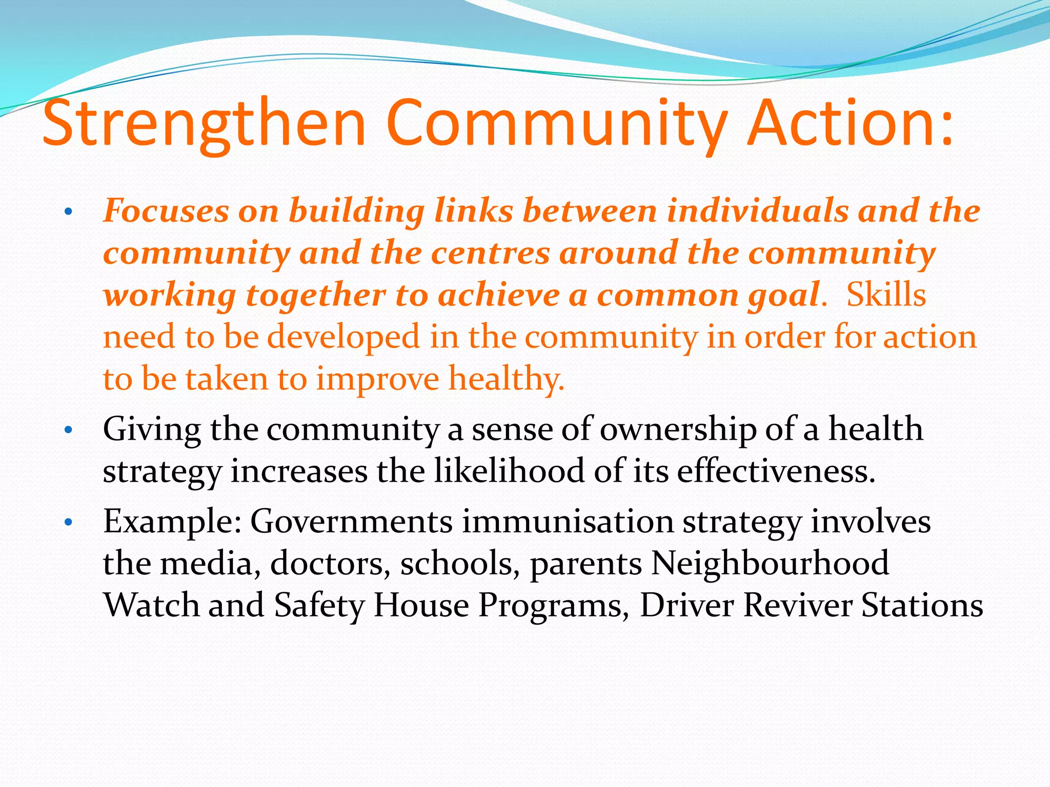 Strengthen Community Action:
• Focuses on building links between individuals and the
  community and the centres around the community
  working together to achieve a common goal. Skills
  need to be developed in the community in order for action
  to be taken to improve healthy.
• Giving the community a sense of ownership of a health
  strategy increases the likelihood of its effectiveness.
• Example: Governments immunisation strategy involves
  the media, doctors, schools, parents Neighbourhood
  Watch and Safety House Programs, Driver Reviver Stations
 