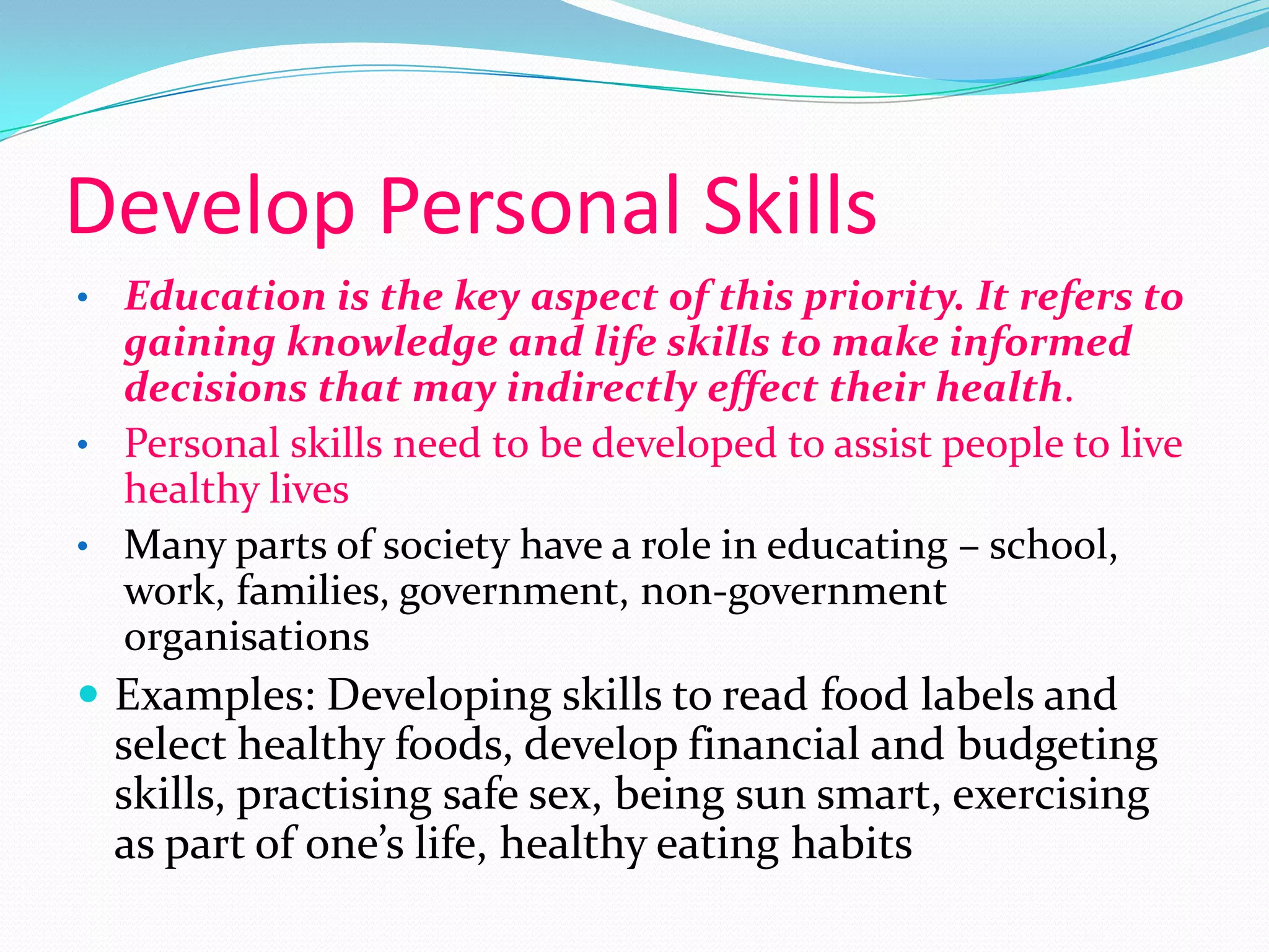 Develop Personal Skills
• Education is the key aspect of this priority. It refers to
  gaining knowledge and life skills to make informed
  decisions that may indirectly effect their health.
• Personal skills need to be developed to assist people to live
  healthy lives
• Many parts of society have a role in educating – school,
  work, families, government, non-government
  organisations
 Examples: Developing skills to read food labels and
  select healthy foods, develop financial and budgeting
  skills, practising safe sex, being sun smart, exercising
  as part of one’s life, healthy eating habits
 