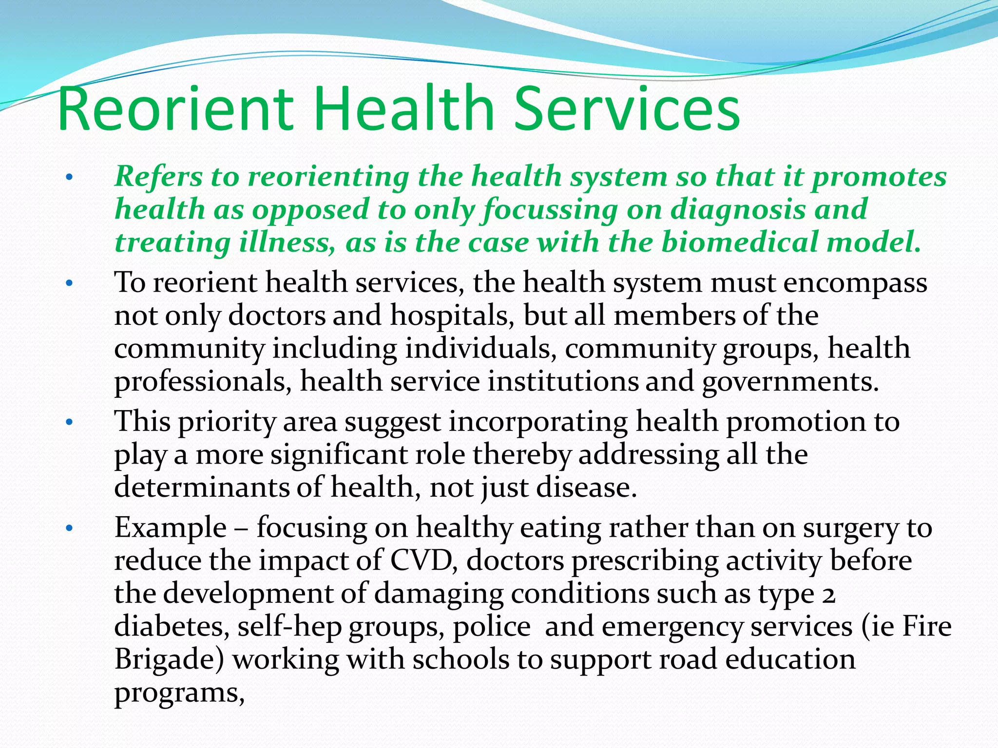 Reorient Health Services
•   Refers to reorienting the health system so that it promotes
    health as opposed to only focussing on diagnosis and
    treating illness, as is the case with the biomedical model.
•   To reorient health services, the health system must encompass
    not only doctors and hospitals, but all members of the
    community including individuals, community groups, health
    professionals, health service institutions and governments.
•   This priority area suggest incorporating health promotion to
    play a more significant role thereby addressing all the
    determinants of health, not just disease.
•   Example – focusing on healthy eating rather than on surgery to
    reduce the impact of CVD, doctors prescribing activity before
    the development of damaging conditions such as type 2
    diabetes, self-hep groups, police and emergency services (ie Fire
    Brigade) working with schools to support road education
    programs,
 