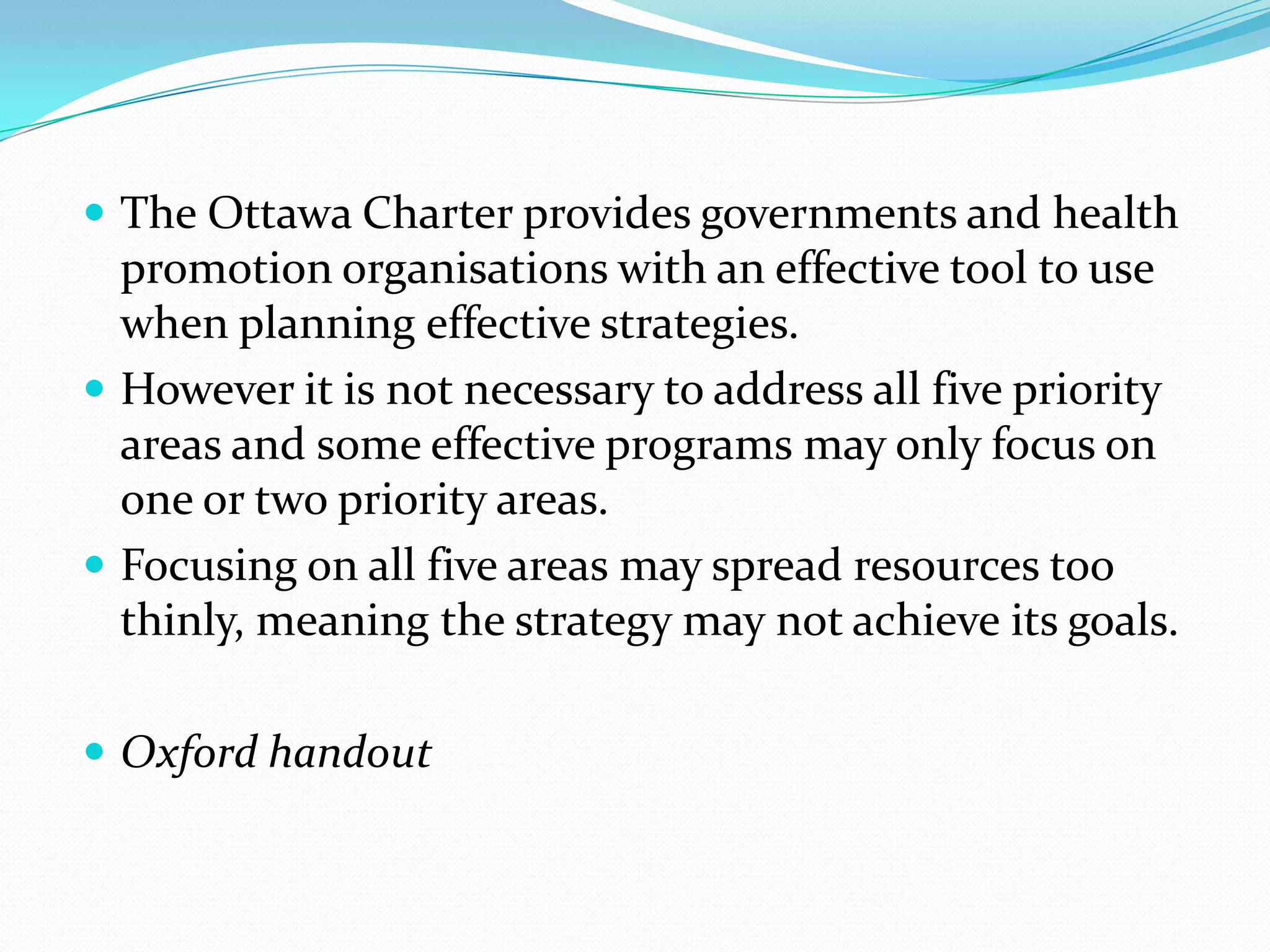  The Ottawa Charter provides governments and health
  promotion organisations with an effective tool to use
  when planning effective strategies.
 However it is not necessary to address all five priority
  areas and some effective programs may only focus on
  one or two priority areas.
 Focusing on all five areas may spread resources too
  thinly, meaning the strategy may not achieve its goals.

 Oxford handout
 