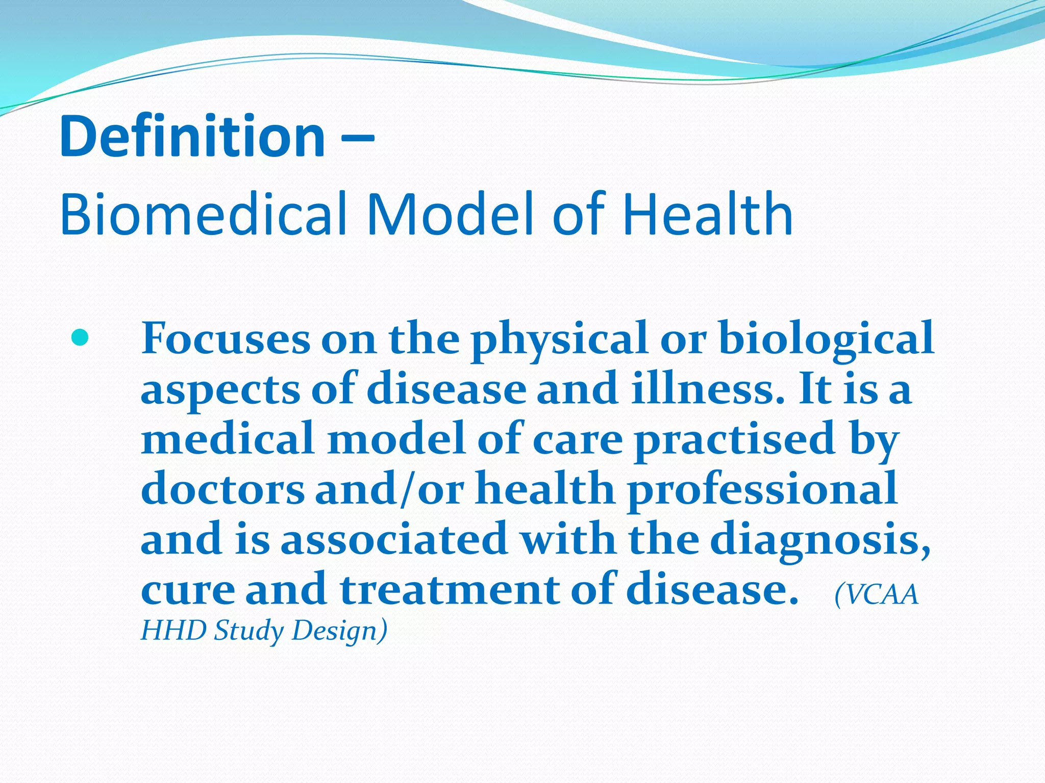 Definition –
Biomedical Model of Health
   Focuses on the physical or biological
    aspects of disease and illness. It is a
    medical model of care practised by
    doctors and/or health professional
    and is associated with the diagnosis,
    cure and treatment of disease. (VCAA
    HHD Study Design)
 