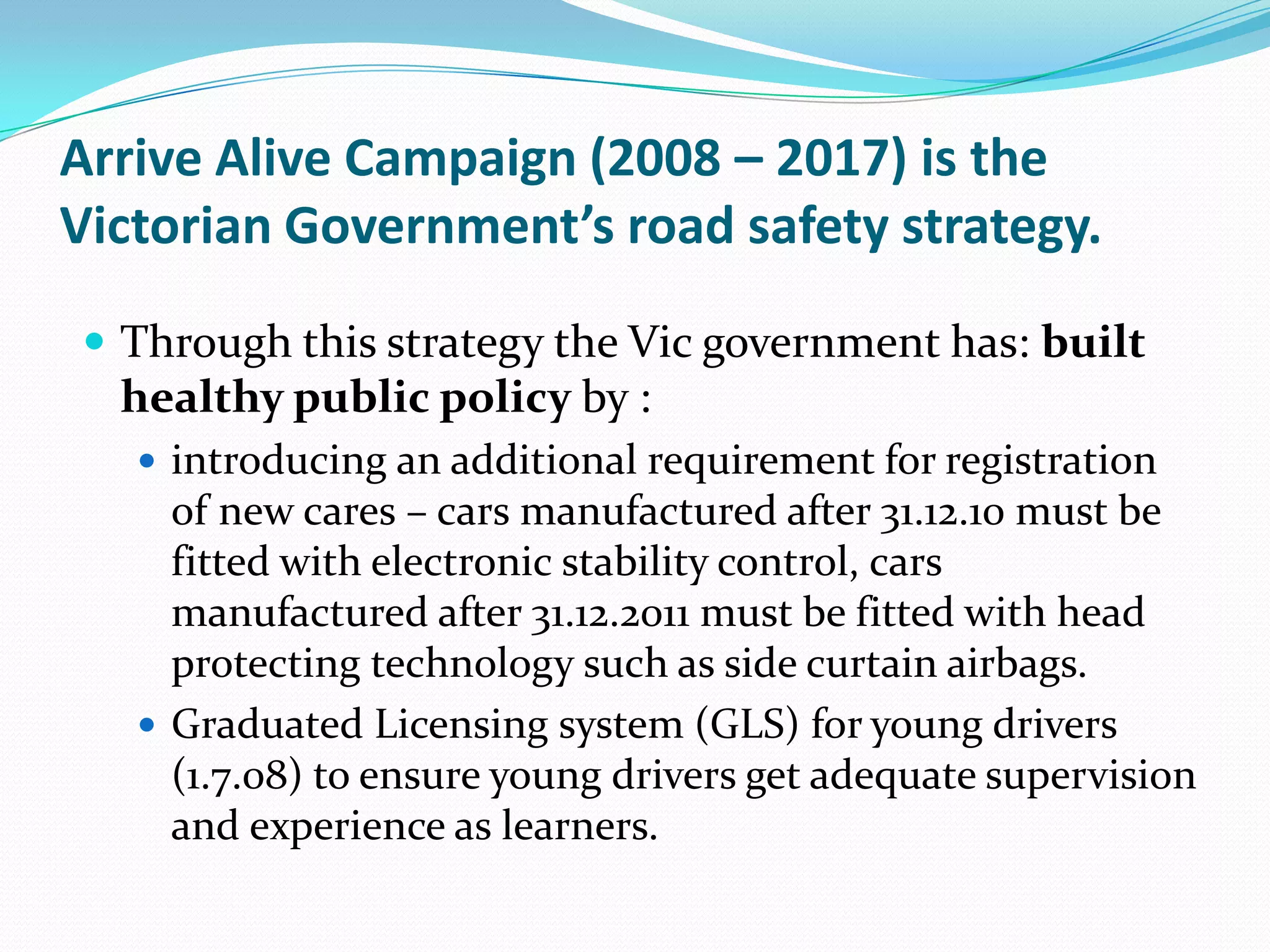 Arrive Alive Campaign (2008 – 2017) is the
Victorian Government’s road safety strategy.

 Through this strategy the Vic government has: built
  healthy public policy by :
    introducing an additional requirement for registration
     of new cares – cars manufactured after 31.12.10 must be
     fitted with electronic stability control, cars
     manufactured after 31.12.2011 must be fitted with head
     protecting technology such as side curtain airbags.
    Graduated Licensing system (GLS) for young drivers
     (1.7.08) to ensure young drivers get adequate supervision
     and experience as learners.
 