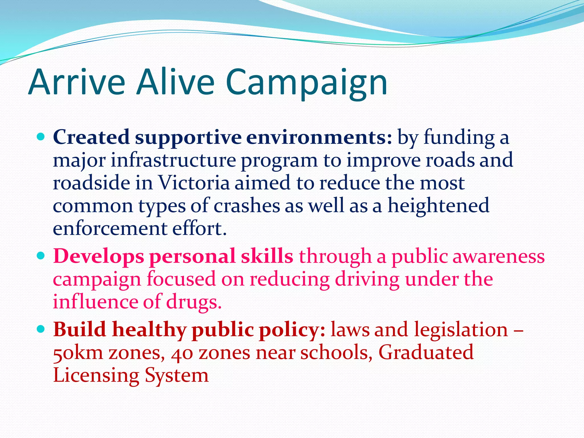 Arrive Alive Campaign
 Created supportive environments: by funding a
  major infrastructure program to improve roads and
  roadside in Victoria aimed to reduce the most
  common types of crashes as well as a heightened
  enforcement effort.
 Develops personal skills through a public awareness
  campaign focused on reducing driving under the
  influence of drugs.
 Build healthy public policy: laws and legislation –
  50km zones, 40 zones near schools, Graduated
  Licensing System
 