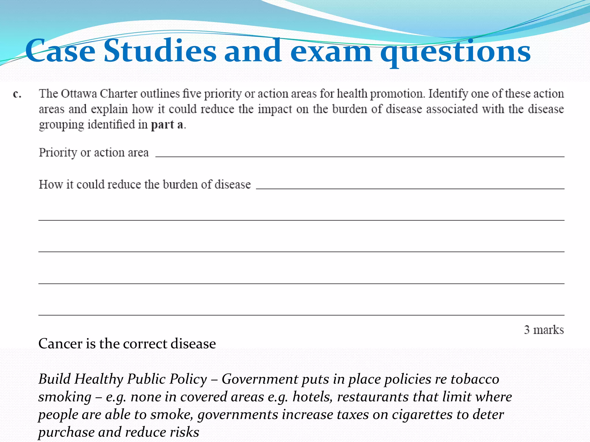 Case Studies and exam questions
Case Studies and exam questions




Cancer is the correct disease

Build Healthy Public Policy – Government puts in place policies re tobacco
smoking – e.g. none in covered areas e.g. hotels, restaurants that limit where
people are able to smoke, governments increase taxes on cigarettes to deter
purchase and reduce risks
 