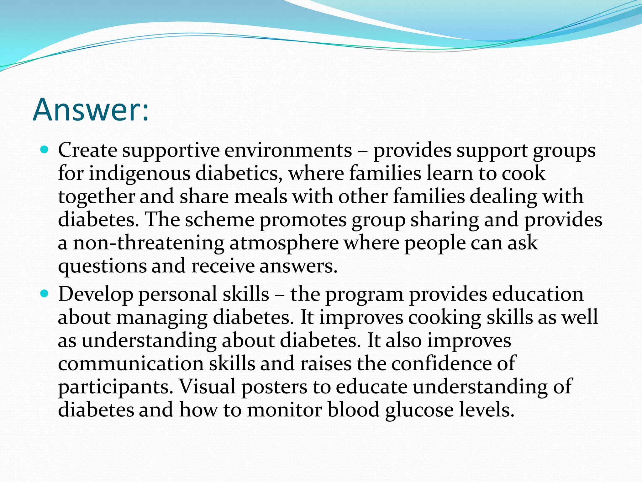 Answer:
 Create supportive environments – provides support groups
  for indigenous diabetics, where families learn to cook
  together and share meals with other families dealing with
  diabetes. The scheme promotes group sharing and provides
  a non-threatening atmosphere where people can ask
  questions and receive answers.
 Develop personal skills – the program provides education
  about managing diabetes. It improves cooking skills as well
  as understanding about diabetes. It also improves
  communication skills and raises the confidence of
  participants. Visual posters to educate understanding of
  diabetes and how to monitor blood glucose levels.
 