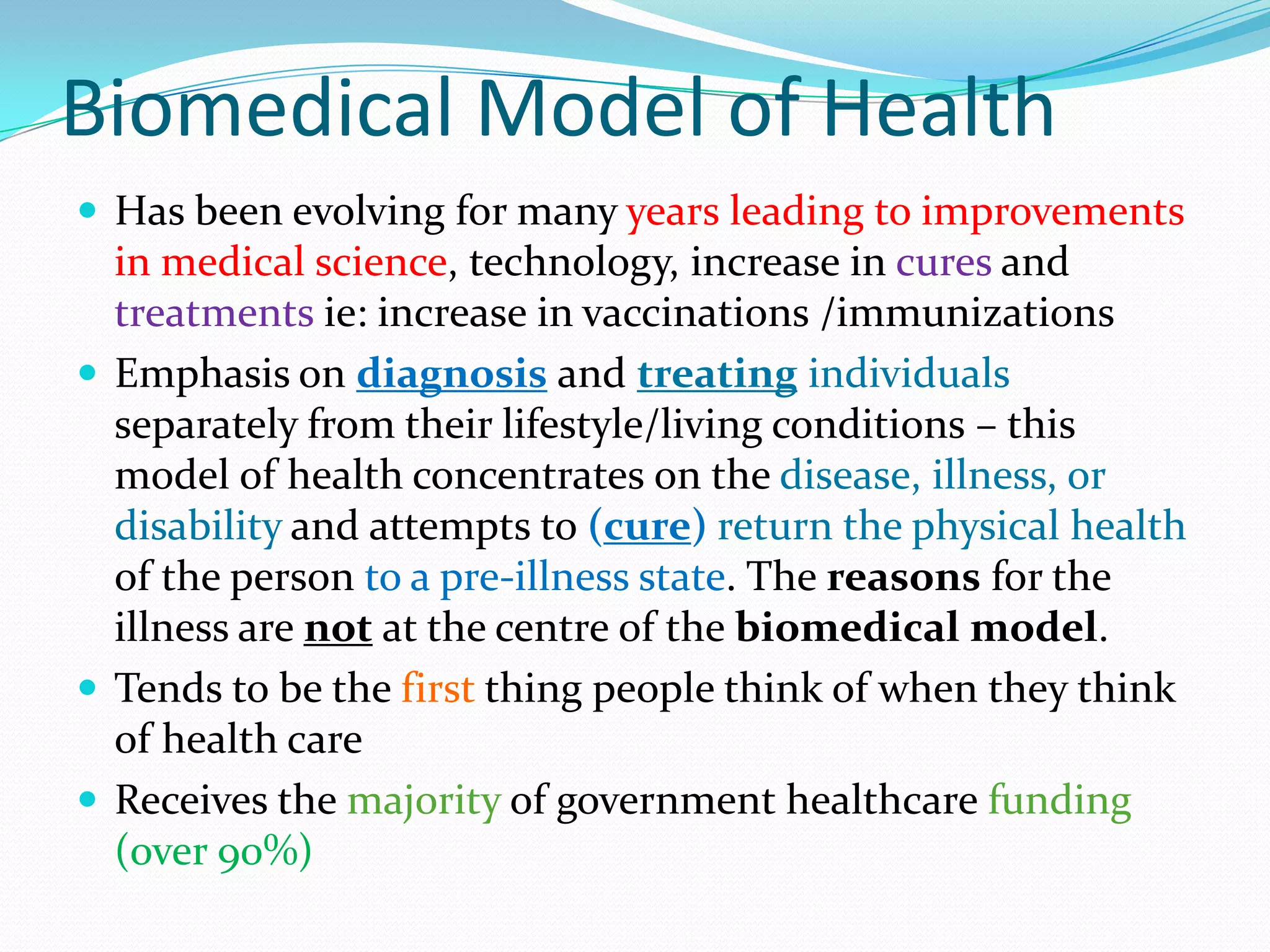 Biomedical Model of Health
 Has been evolving for many years leading to improvements
  in medical science, technology, increase in cures and
  treatments ie: increase in vaccinations /immunizations
 Emphasis on diagnosis and treating individuals
  separately from their lifestyle/living conditions – this
  model of health concentrates on the disease, illness, or
  disability and attempts to (cure) return the physical health
  of the person to a pre-illness state. The reasons for the
  illness are not at the centre of the biomedical model.
 Tends to be the first thing people think of when they think
  of health care
 Receives the majority of government healthcare funding
  (over 90%)
 