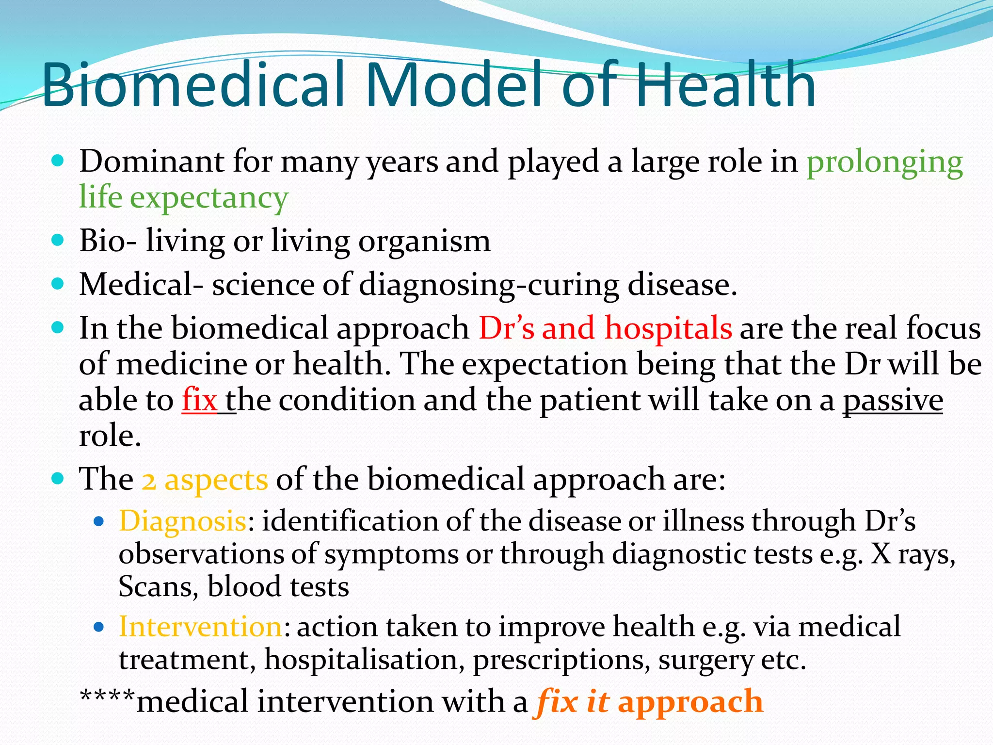 Biomedical Model of Health
 Dominant for many years and played a large role in prolonging
    life expectancy
   Bio- living or living organism
   Medical- science of diagnosing-curing disease.
   In the biomedical approach Dr’s and hospitals are the real focus
    of medicine or health. The expectation being that the Dr will be
    able to fix the condition and the patient will take on a passive
    role.
   The 2 aspects of the biomedical approach are:
     Diagnosis: identification of the disease or illness through Dr’s
      observations of symptoms or through diagnostic tests e.g. X rays,
      Scans, blood tests
     Intervention: action taken to improve health e.g. via medical
      treatment, hospitalisation, prescriptions, surgery etc.
    ****medical intervention with a fix it approach
 