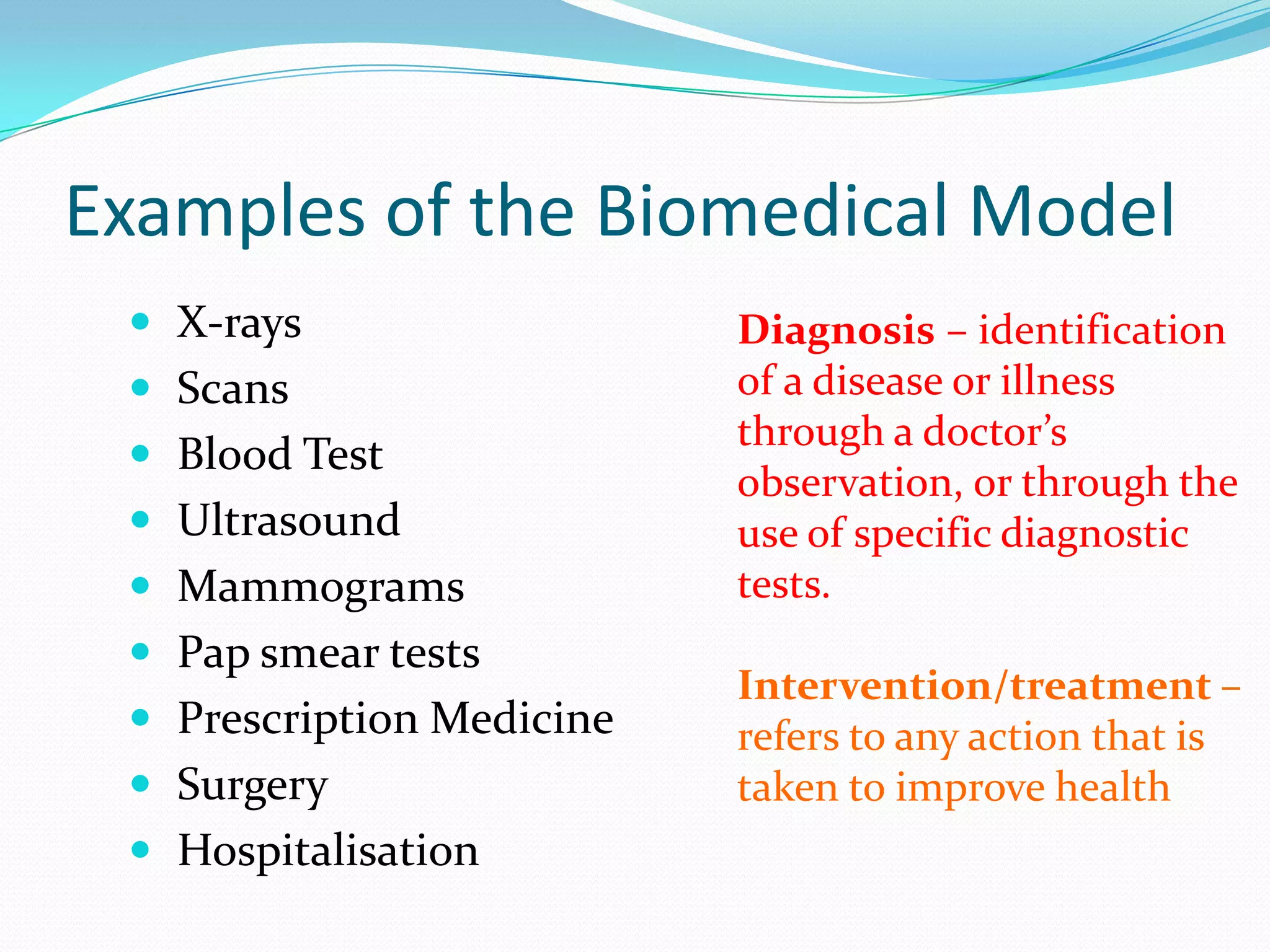Examples of the Biomedical Model
  X-rays                  Diagnosis – identification
  Scans                   of a disease or illness
                           through a doctor’s
  Blood Test
                           observation, or through the
  Ultrasound              use of specific diagnostic
  Mammograms              tests.
  Pap smear tests
                           Intervention/treatment –
  Prescription Medicine   refers to any action that is
  Surgery                 taken to improve health
  Hospitalisation
 