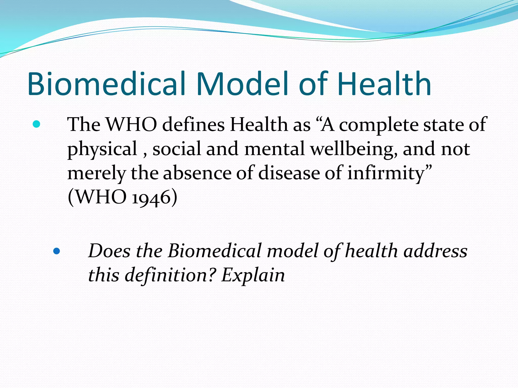 Biomedical Model of Health
       The WHO defines Health as “A complete state of
        physical , social and mental wellbeing, and not
        merely the absence of disease of infirmity”
        (WHO 1946)

         Does the Biomedical model of health address
          this definition? Explain
 