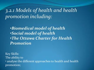 3.2.1 Models of health and health
promotion including:

   •Biomedical model of health
   •Social model of health
   •The Ottawa Charter for Health
   Promotion

Key Skills:
The ability to
• analyse the different approaches to health and health
promotion;
 