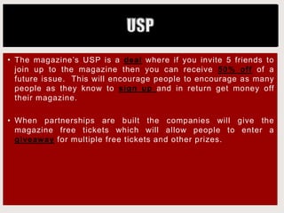 • The magazine’s USP is a deal where if you invite 5 friends to
join up to the magazine then you can receive 50% off of a
future issue. This will encourage people to encourage as many
people as they know to sign up and in return get money off
their magazine.
• When partnerships are built the companies will give the
magazine free tickets which will allow people to enter a
giveaway for multiple free tickets and other prizes.
 