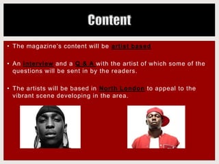 • The magazine’s content will be artist based
• An interview and a Q & A with the artist of which some of the
questions will be sent in by the readers.
• The artists will be based in North London to appeal to the
vibrant scene developing in the area.
 