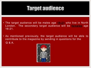 • The target audience will be males age 16-21 who live in North
London. The secondary target audience will be females age
16-21.
• As mentioned previously, the target audience will be able to
contribute to the magazine by sending in questions for the
Q & A.
 