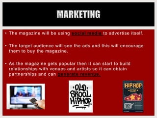 • The magazine will be using social media to advertise itself.
• The target audience will see the ads and this will encourage
them to buy the magazine.
• As the magazine gets popular then it can start to build
relationships with venues and artists so it can obtain
partnerships and can generate revenue.
 