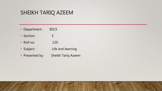 SHEIKH TARIQ AZEEM
• Department : BSCS
• Section: E
• Roll no: 220
• Subject . Life and learning
• Presented by: Sheikh Tariq Azeem
 