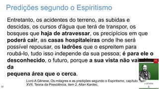Predições segundo o Espiritismo
Entretanto, os acidentes do terreno, as subidas e
descidas, os cursos d'água que terá de transpor, os
bosques que haja de atravessar, os precipícios em que
poderá cair, as casas hospitaleiras onde lhe será
possível repousar, os ladrões que o espreitem para
roubá-lo, tudo isso independe da sua pessoa; é para ele o
desconhecido, o futuro, porque a sua vista não vai além
da
pequena área que o cerca.
Livro A Gênese, Os milagres e as predições segundo o Espiritismo, capítulo
XVII, Teoria da Presciência, item 2, Allan Kardec,
10
 