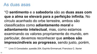 As duas asas
“O sentimento e a sabedoria são as duas asas com
que a alma se elevará para a perfeição infinita. No
círculo acanhado do orbe terrestre, ambos são
classificados como adiantamento moral e
adiantamento intelectual, mas, como estamos
examinando os valores propriamente do mundo, em
particular, devemos reconhecer que ambos são
imprescindíveis ao progresso, sendo justo, porém,
... Livro O Consolador, questão 204, Espírito Emmanuel, Francisco C. Xavier
12
 