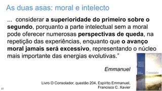 As duas asas: moral e intelecto
... considerar a superioridade do primeiro sobre o
segundo, porquanto a parte intelectual sem a moral
pode oferecer numerosas perspectivas de queda, na
repetição das experiências, enquanto que o avanço
moral jamais será excessivo, representando o núcleo
mais importante das energias evolutivas.”
Emmanuel
Livro O Consolador, questão 204, Espírito Emmanuel,
Francisco C. Xavier13
 