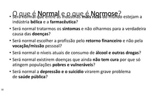 O que é Normal e o que é Normose?• Será normal que entre as indústrias mais ricas do mundo estejam a
indústria bélica e a farmacêutica?
• Será normal tratarmos os sintomas e não olharmos para a verdadeira
causa das doenças?
• Será normal escolher a profissão pelo retorno financeiro e não pela
vocação/missão pessoal?
• Será normal o níveis atuais de consumo de álcool e outras drogas?
• Será normal existirem doenças que ainda não tem cura por que só
atingem populações pobres e vulneráveis?
• Será normal a depressão e o suicídio virarem grave problema
de saúde pública?
18
 