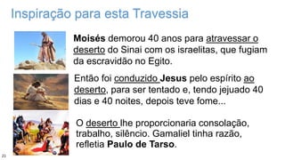 Inspiração para esta Travessia
Então foi conduzido Jesus pelo espírito ao
deserto, para ser tentado e, tendo jejuado 40
dias e 40 noites, depois teve fome...
Moisés demorou 40 anos para atravessar o
deserto do Sinai com os israelitas, que fugiam
da escravidão no Egito.
O deserto lhe proporcionaria consolação,
trabalho, silêncio. Gamaliel tinha razão,
refletia Paulo de Tarso.
21
 
