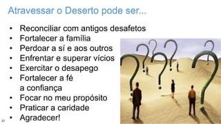 Atravessar o Deserto pode ser...
• Reconciliar com antigos desafetos
• Fortalecer a família
• Perdoar a sí e aos outros
• Enfrentar e superar vícios
• Exercitar o desapego
• Fortalecer a fé
a confiança
• Focar no meu propósito
• Praticar a caridade
• Agradecer!22
 