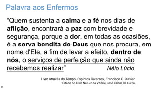 Palavra aos Enfermos
“Quem sustenta a calma e a fé nos dias de
aflição, encontrará a paz com brevidade e
segurança, porque a dor, em todas as ocasiões,
é a serva bendita de Deus que nos procura, em
nome d'Ele, a fim de levar a efeito, dentro de
nós, o serviços de perfeição que ainda não
recebemos realizar” Néio Lúcio
Livro Através do Tempo, Espíritos Diversos, Francisco C. Xavier
Citado no Livro Na Luz da Vitória, José Carlos de Lucca.
27
 