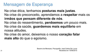 Na crise ética, tenhamos posturas mais justas.
Na crise do preconceito, aprendamos a respeitar mais os
irmãos que pensam diferente de nós.
Na crise do ressentimento, perdoemos um pouco mais.
Na crise da saúde, guardemos mais equilíbrio em
nossa atitudes.
Na crise do amor, deixemos o nosso coração falar
mais alto do que o egoísmo.
Bezerra de Menezes, Psicografia: José Carlos De Lucca
Recebida em 15/08/2015
Mensagem de Esperança
29
 