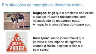 Em situações de emergência devemos evitar...
Negação: fingir que o problema não existe
e que ele irá sumir rapidamente, sem
necessidade de mudarmos nada.
A negação é uma defesa do nosso ego.
Desespero: medo incontrolável que
paralisa e nos impede de agirmos
usando a razão, o senso crítico e o
bom senso;
3
 