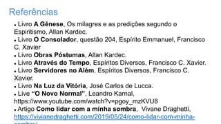 Referências
 Livro A Gênese, Os milagres e as predições segundo o
Espiritismo, Allan Kardec.
 Livro O Consolador, questão 204, Espírito Emmanuel, Francisco
C. Xavier
 Livro Obras Póstumas, Allan Kardec.
 Livro Através do Tempo, Espíritos Diversos, Francisco C. Xavier.
 Livro Servidores no Além, Espíritos Diversos, Francisco C.
Xavier.
 Livro Na Luz da Vitória, José Carlos de Lucca.
 Live “O Novo Normal”, Leandro Karnal,
https://www.youtube.com/watch?v=pgoy_mzKVU8
 Artigo Como lidar com a minha sombra, Vivane Draghetti,
https://vivianedraghetti.com/2019/05/24/como-lidar-com-minha-
 