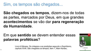 São chegados os tempos, dizem-nos de todas
as partes, marcados por Deus, em que grandes
acontecimentos se vão dar para regeneração
da Humanidade.
Em que sentido se devem entender essas
palavras proféticas?
Livro A Gênese, Os milagres e as predições segundo o Espiritismo,
capítulo XVIII, São chegados os tempos, Item 1, Allan Kardec,
Sim, os tempos são chegados...
4
 