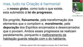 … o nosso globo, como tudo o que existe,
esta submetido à lei do progresso.
Ele progride, fisicamente, pela transformação dos
elementos que o compõem e, moralmente, pela
depuração dos Espíritos encarnados e desencarnados
que o povoam. Ambos esses progressos se realizam
paralelamente, porquanto o melhoramento da
habitação guarda relação com o do habitante.
mas, tudo na Criação é harmonia!
A Gênese, capítulo XVIII, São chegados os tempos, Item 2, Allan Kardec.5
 