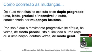De duas maneiras se executa esse duplo progresso:
uma, lenta, gradual e insensível; a outra,
caracterizada por mudanças bruscas...
Por isso é que o movimento progressivo se efetua, às
vezes, de modo parcial, isto é, limitado a uma raça
ou a uma nação, doutras vezes, de modo geral.
A Gênese, capítulo XVIII, São chegados os tempos, Item 2, Allan Kardec.
Como ocorrerão as mudanças...
6
 