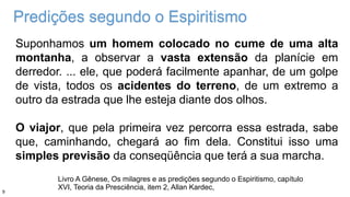 Predições segundo o Espiritismo
Suponhamos um homem colocado no cume de uma alta
montanha, a observar a vasta extensão da planície em
derredor. ... ele, que poderá facilmente apanhar, de um golpe
de vista, todos os acidentes do terreno, de um extremo a
outro da estrada que lhe esteja diante dos olhos.
O viajor, que pela primeira vez percorra essa estrada, sabe
que, caminhando, chegará ao fim dela. Constitui isso uma
simples previsão da conseqüência que terá a sua marcha.
Livro A Gênese, Os milagres e as predições segundo o Espiritismo, capítulo
XVI, Teoria da Presciência, item 2, Allan Kardec,
9
 
