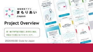 Project Overview
2020/05/08 Code for Japan
接 触 確 認 ア プ リ
第一線の専門家が集結し多角的に検証、
実装までを既に完了させています。
 