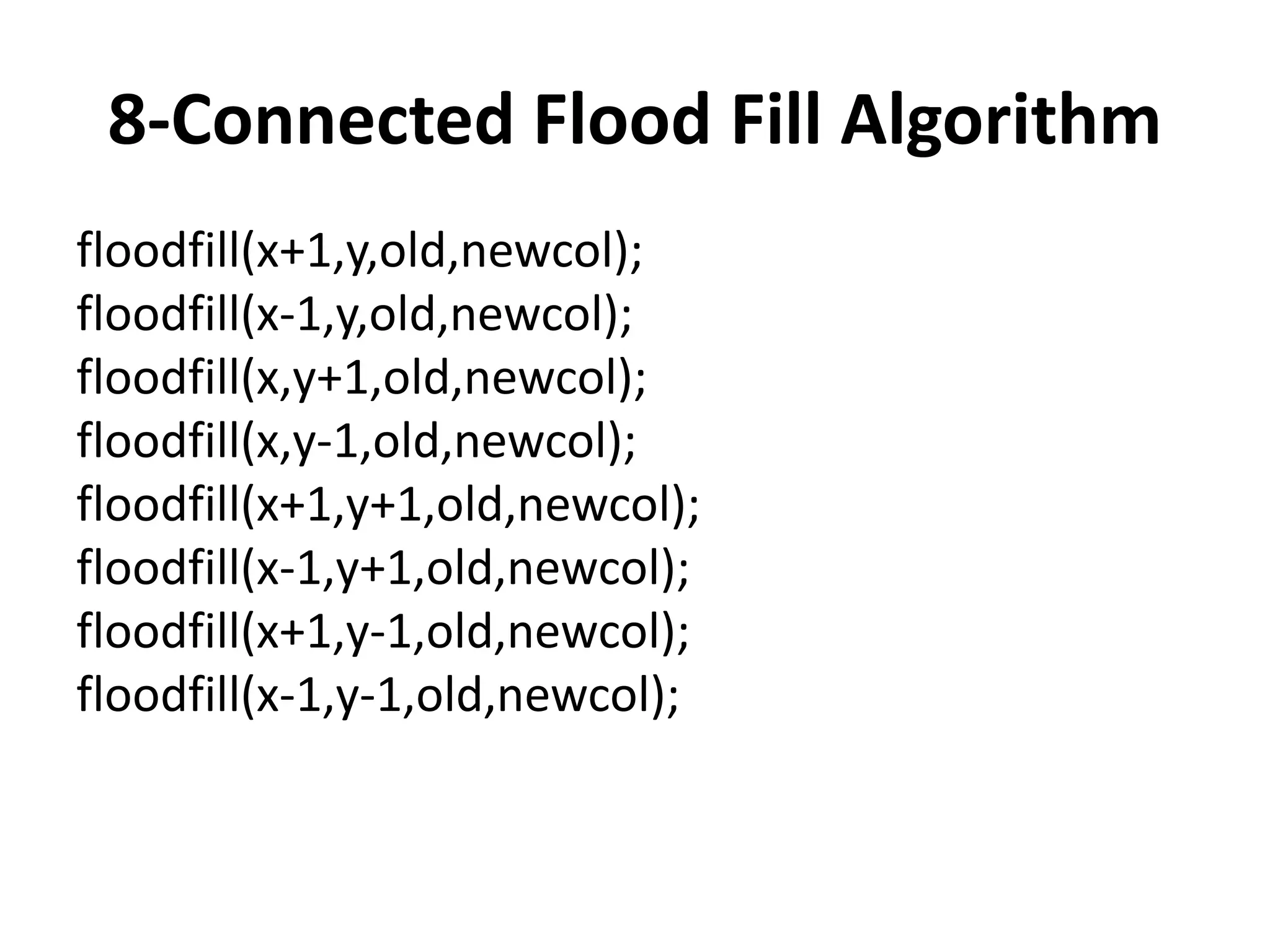 8-Connected Flood Fill Algorithm
floodfill(x+1,y,old,newcol);
floodfill(x-1,y,old,newcol);
floodfill(x,y+1,old,newcol);
floodfill(x,y-1,old,newcol);
floodfill(x+1,y+1,old,newcol);
floodfill(x-1,y+1,old,newcol);
floodfill(x+1,y-1,old,newcol);
floodfill(x-1,y-1,old,newcol);
 