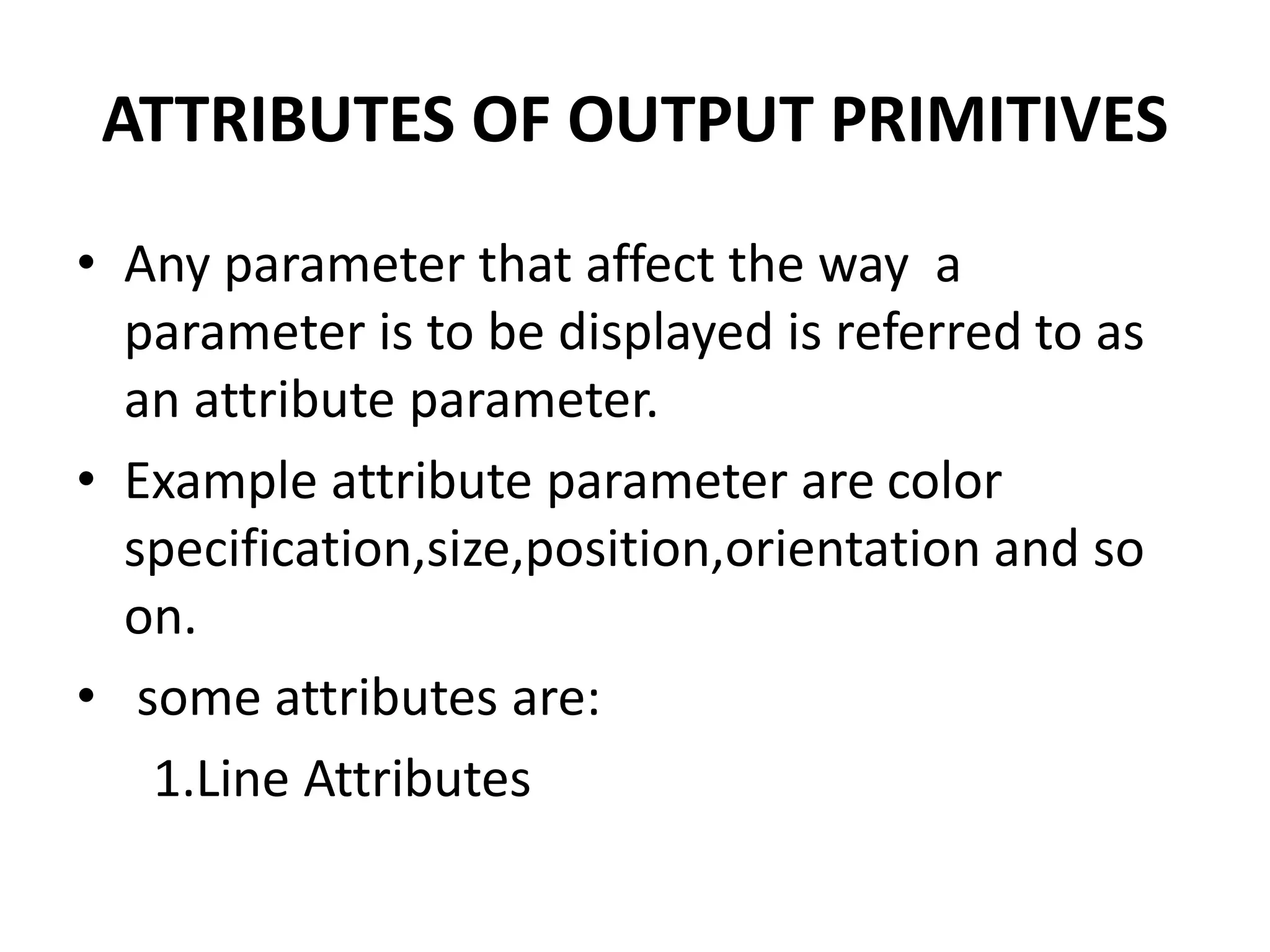 ATTRIBUTES OF OUTPUT PRIMITIVES
• Any parameter that affect the way a
parameter is to be displayed is referred to as
an attribute parameter.
• Example attribute parameter are color
specification,size,position,orientation and so
on.
• some attributes are:
1.Line Attributes
 